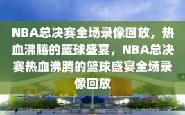 NBA总决赛全场录像回放，热血沸腾的篮球盛宴，NBA总决赛热血沸腾的篮球盛宴全场录像回放