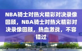 NBA骑士对热火精彩对决录像回顾，NBA骑士对热火精彩对决录像回顾，热血激战，不容错过