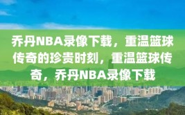 乔丹NBA录像下载，重温篮球传奇的珍贵时刻，重温篮球传奇，乔丹NBA录像下载