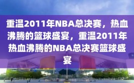 重温2011年NBA总决赛，热血沸腾的篮球盛宴，重温2011年热血沸腾的NBA总决赛篮球盛宴