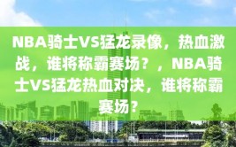 NBA骑士VS猛龙录像，热血激战，谁将称霸赛场？，NBA骑士VS猛龙热血对决，谁将称霸赛场？