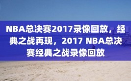 NBA总决赛2017录像回放，经典之战再现，2017 NBA总决赛经典之战录像回放