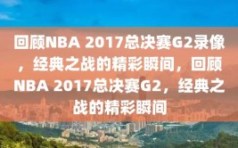 回顾NBA 2017总决赛G2录像，经典之战的精彩瞬间，回顾NBA 2017总决赛G2，经典之战的精彩瞬间