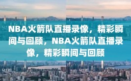 NBA火箭队直播录像，精彩瞬间与回顾，NBA火箭队直播录像，精彩瞬间与回顾