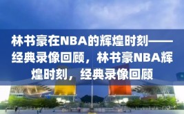 林书豪在NBA的辉煌时刻——经典录像回顾，林书豪NBA辉煌时刻，经典录像回顾