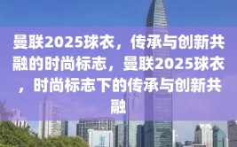 曼联2025球衣，传承与创新共融的时尚标志，曼联2025球衣，时尚标志下的传承与创新共融