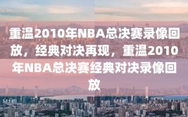 重温2010年NBA总决赛录像回放，经典对决再现，重温2010年NBA总决赛经典对决录像回放