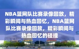 NBA篮网队比赛录像回放，精彩瞬间与热血回忆，NBA篮网队比赛录像回放，精彩瞬间与热血回忆的碰撞