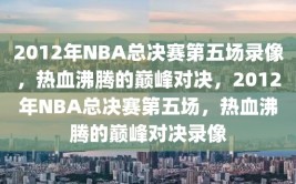 2012年NBA总决赛第五场录像，热血沸腾的巅峰对决，2012年NBA总决赛第五场，热血沸腾的巅峰对决录像