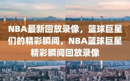 NBA最新回放录像，篮球巨星们的精彩瞬间，NBA篮球巨星精彩瞬间回放录像