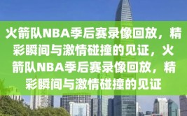 火箭队NBA季后赛录像回放，精彩瞬间与激情碰撞的见证，火箭队NBA季后赛录像回放，精彩瞬间与激情碰撞的见证