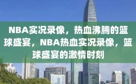 NBA实况录像，热血沸腾的篮球盛宴，NBA热血实况录像，篮球盛宴的激情时刻