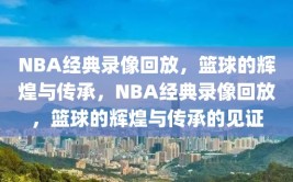 NBA经典录像回放，篮球的辉煌与传承，NBA经典录像回放，篮球的辉煌与传承的见证