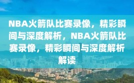 NBA火箭队比赛录像，精彩瞬间与深度解析，NBA火箭队比赛录像，精彩瞬间与深度解析解读