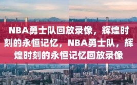 NBA勇士队回放录像，辉煌时刻的永恒记忆，NBA勇士队，辉煌时刻的永恒记忆回放录像