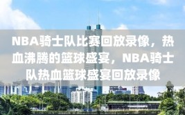 NBA骑士队比赛回放录像，热血沸腾的篮球盛宴，NBA骑士队热血篮球盛宴回放录像