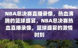 NBA总决赛直播录像，热血沸腾的篮球盛宴，NBA总决赛热血直播录像，篮球盛宴的激情时刻